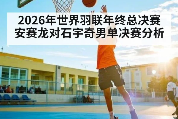 2026年世界羽联年终总决赛安赛龙对石宇奇男单决赛分析