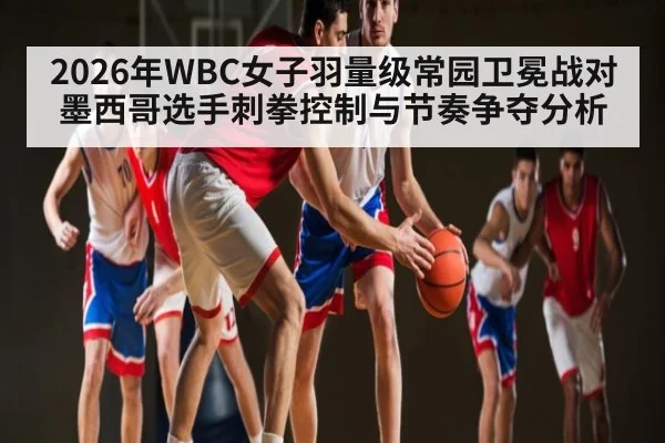2026年WBC女子羽量级常园卫冕战对墨西哥选手刺拳控制与节奏争夺分析